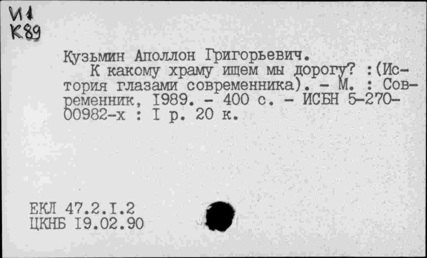 ﻿М4
Кузьмин Аполлон Григорьевич.
К какому храму ищем мы дорогу? :(История глазами современника). - М. : Современник, 1989. - 400 с. - ИСБН 5-270-00982-х : 1р. 20 к.
ЕКЛ 47.2.1.2
ЦКНБ 19.02.90